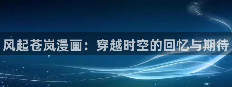 顶点韩漫漫画免费入口：风起苍岚漫画：穿越时空的回忆与期待